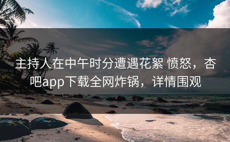 主持人在中午时分遭遇花絮 愤怒，杏吧app下载全网炸锅，详情围观