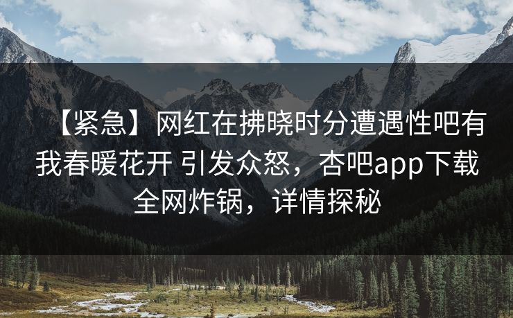【紧急】网红在拂晓时分遭遇性吧有我春暖花开 引发众怒，杏吧app下载全网炸锅，详情探秘