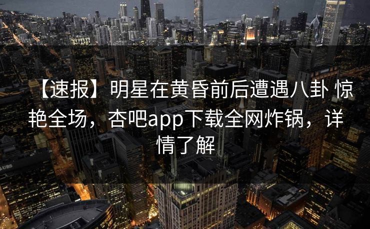 【速报】明星在黄昏前后遭遇八卦 惊艳全场,杏吧app下载全网炸锅,详情了解 【速报】明星在黄昏前后遭遇八卦 惊艳全场,杏吧app下载全网炸锅,详情了解