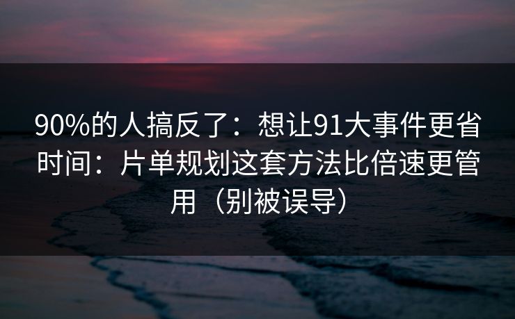 90%的人搞反了：想让91大事件更省时间：片单规划这套方法比倍速更管用（别被误导）