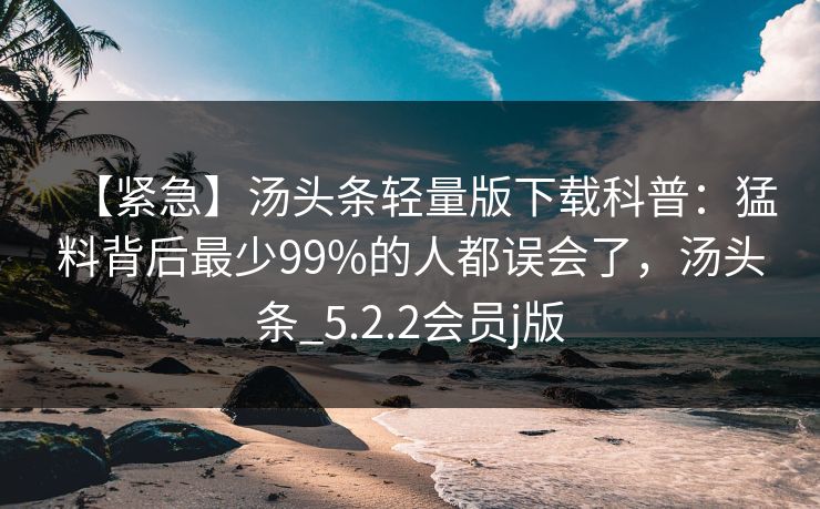 【紧急】汤头条轻量版下载科普:猛料背后最少99%的人都误会了,汤头条_5.2.2会员j版 【紧急】汤头条轻量版下载科普:猛料背后最少99%的人都误会了,汤头条_5.2.2会员j版