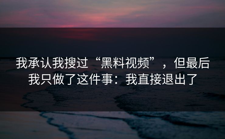 我承认我搜过“黑料视频”,但最后我只做了这件事:我直接退出了 我承认我搜过“黑料视频”,但最后我只做了这件事:我直接退出了